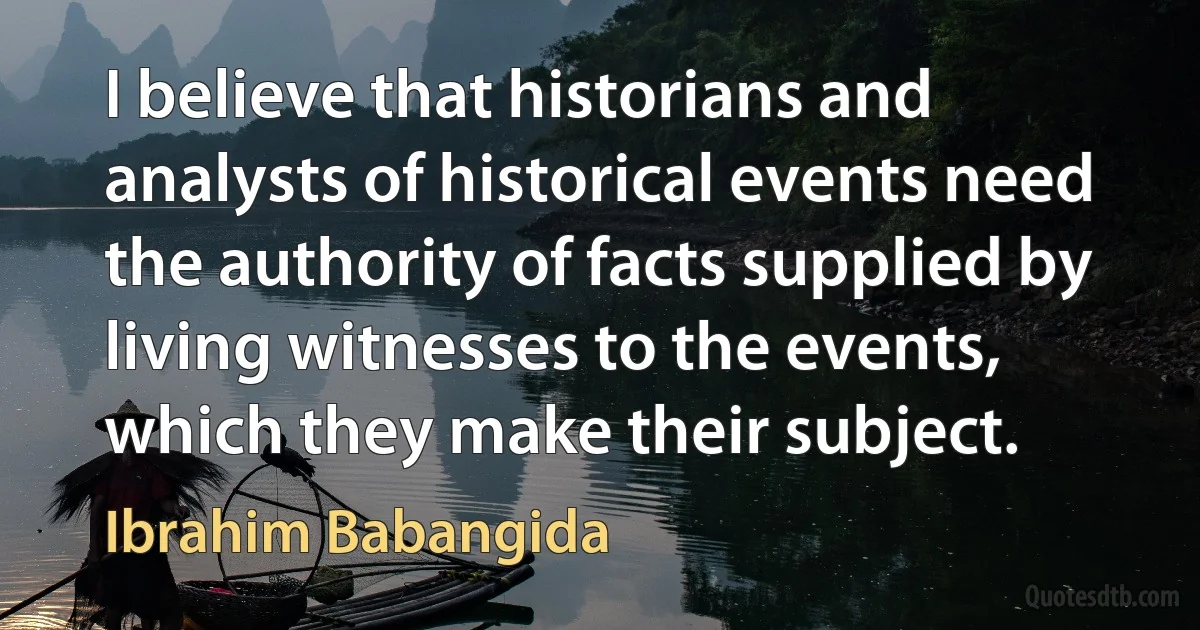 I believe that historians and analysts of historical events need the authority of facts supplied by living witnesses to the events, which they make their subject. (Ibrahim Babangida)