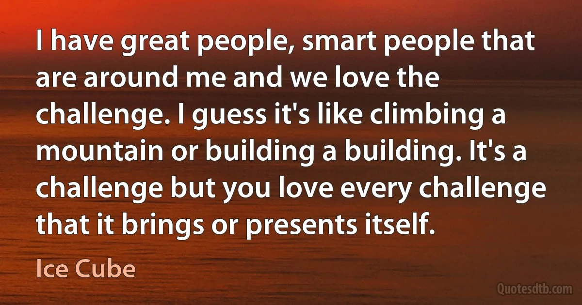 I have great people, smart people that are around me and we love the challenge. I guess it's like climbing a mountain or building a building. It's a challenge but you love every challenge that it brings or presents itself. (Ice Cube)