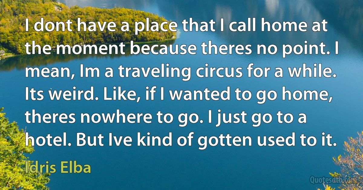 I dont have a place that I call home at the moment because theres no point. I mean, Im a traveling circus for a while. Its weird. Like, if I wanted to go home, theres nowhere to go. I just go to a hotel. But Ive kind of gotten used to it. (Idris Elba)