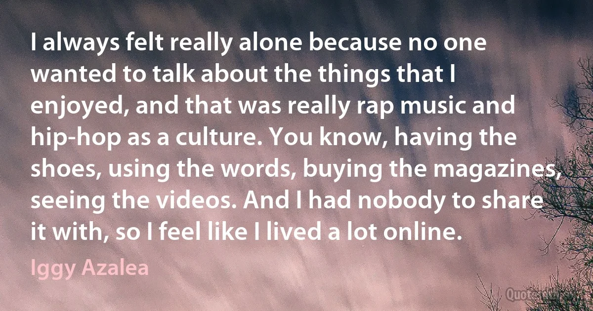 I always felt really alone because no one wanted to talk about the things that I enjoyed, and that was really rap music and hip-hop as a culture. You know, having the shoes, using the words, buying the magazines, seeing the videos. And I had nobody to share it with, so I feel like I lived a lot online. (Iggy Azalea)