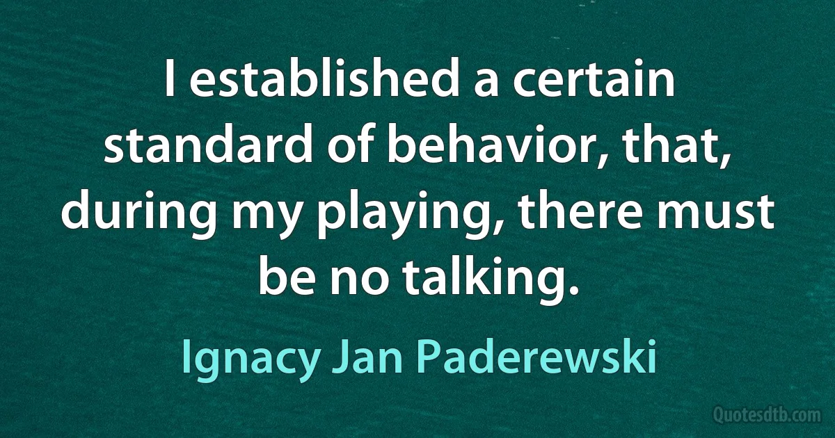 I established a certain standard of behavior, that, during my playing, there must be no talking. (Ignacy Jan Paderewski)