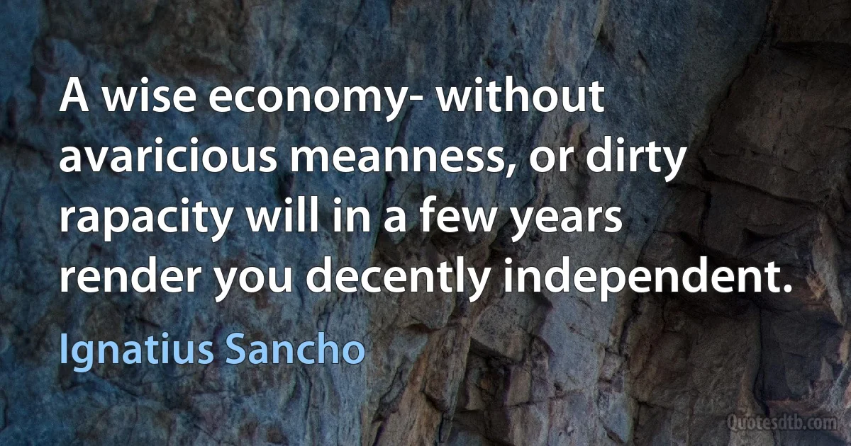 A wise economy- without avaricious meanness, or dirty rapacity will in a few years render you decently independent. (Ignatius Sancho)