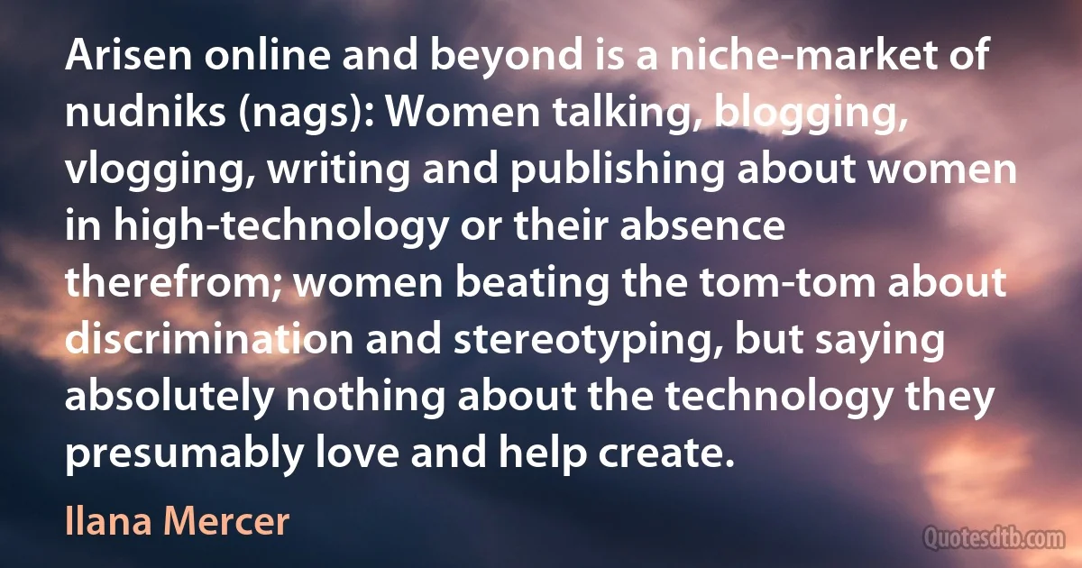 Arisen online and beyond is a niche-market of nudniks (nags): Women talking, blogging, vlogging, writing and publishing about women in high-technology or their absence therefrom; women beating the tom-tom about discrimination and stereotyping, but saying absolutely nothing about the technology they presumably love and help create. (Ilana Mercer)