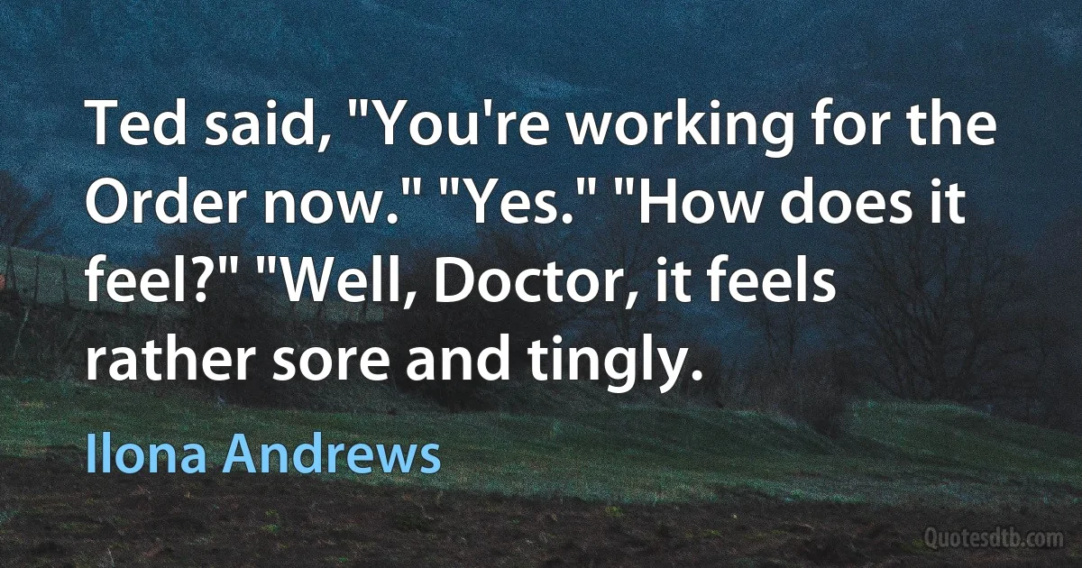 Ted said, "You're working for the Order now." "Yes." "How does it feel?" "Well, Doctor, it feels rather sore and tingly. (Ilona Andrews)