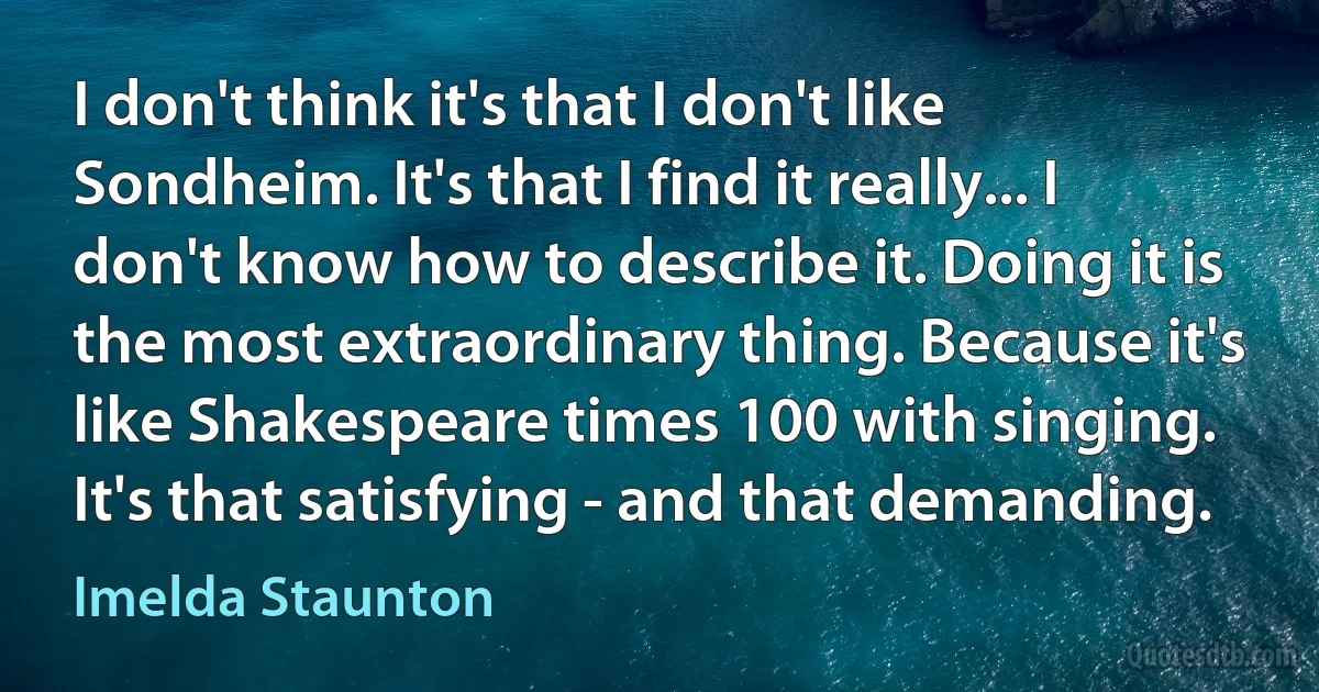 I don't think it's that I don't like Sondheim. It's that I find it really... I don't know how to describe it. Doing it is the most extraordinary thing. Because it's like Shakespeare times 100 with singing. It's that satisfying - and that demanding. (Imelda Staunton)