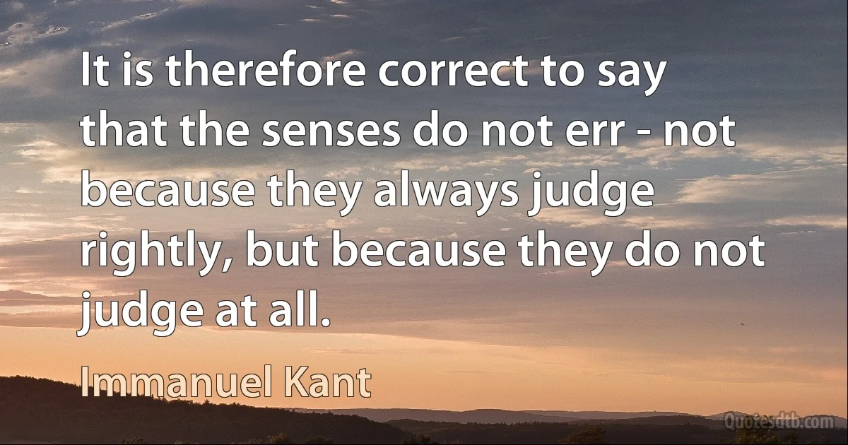 It is therefore correct to say that the senses do not err - not because they always judge rightly, but because they do not judge at all. (Immanuel Kant)