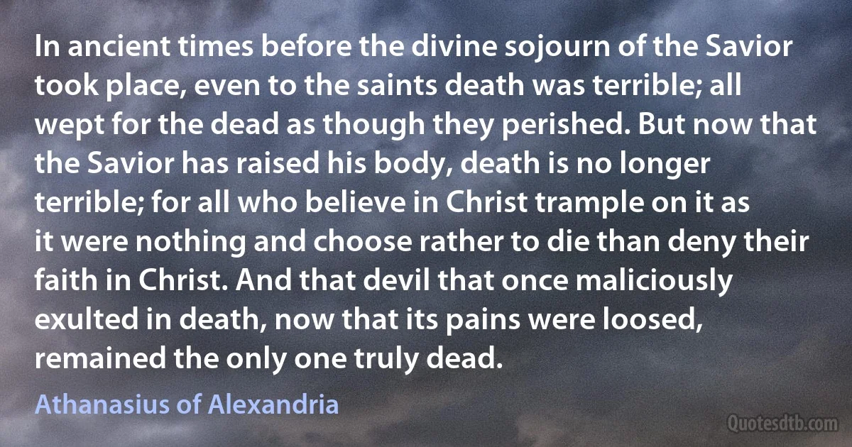 In ancient times before the divine sojourn of the Savior took place, even to the saints death was terrible; all wept for the dead as though they perished. But now that the Savior has raised his body, death is no longer terrible; for all who believe in Christ trample on it as it were nothing and choose rather to die than deny their faith in Christ. And that devil that once maliciously exulted in death, now that its pains were loosed, remained the only one truly dead. (Athanasius of Alexandria)
