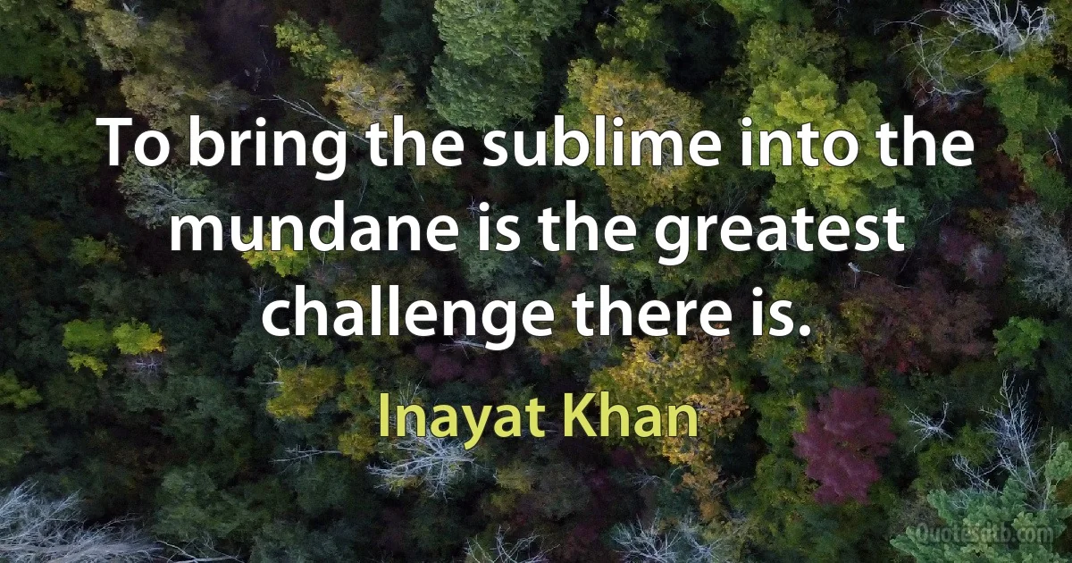 To bring the sublime into the mundane is the greatest challenge there is. (Inayat Khan)