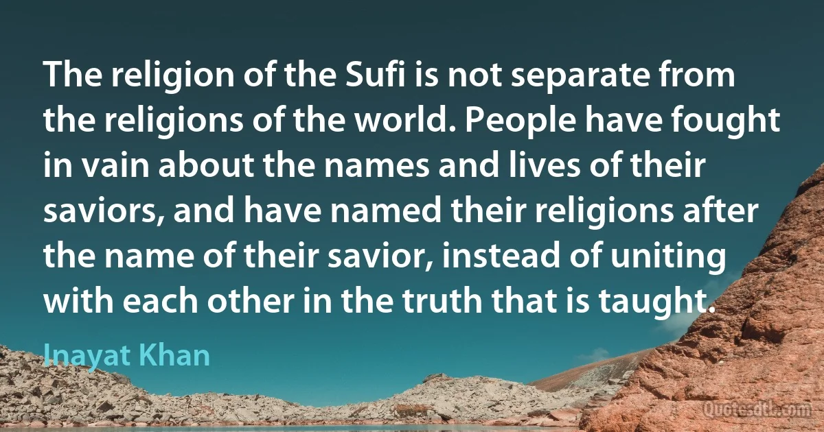 The religion of the Sufi is not separate from the religions of the world. People have fought in vain about the names and lives of their saviors, and have named their religions after the name of their savior, instead of uniting with each other in the truth that is taught. (Inayat Khan)