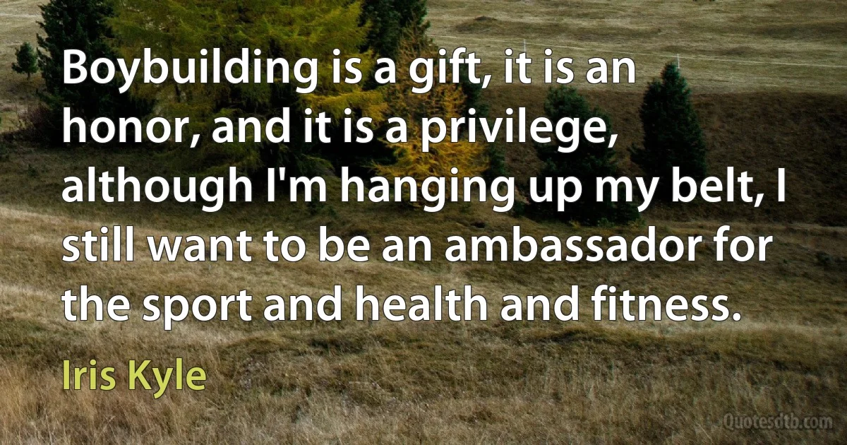 Boybuilding is a gift, it is an honor, and it is a privilege, although I'm hanging up my belt, I still want to be an ambassador for the sport and health and fitness. (Iris Kyle)