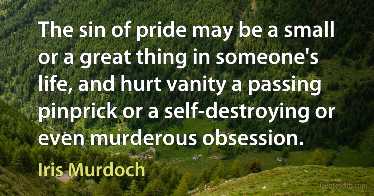 The sin of pride may be a small or a great thing in someone's life, and hurt vanity a passing pinprick or a self-destroying or even murderous obsession. (Iris Murdoch)