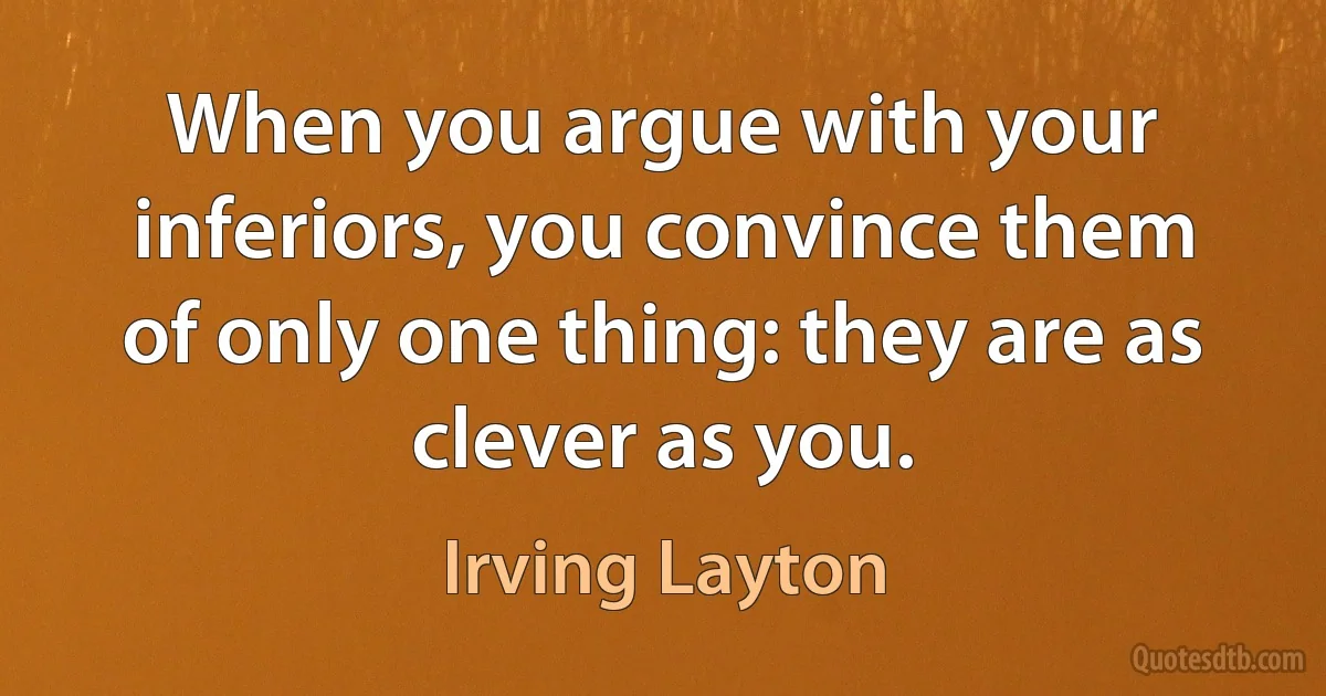 When you argue with your inferiors, you convince them of only one thing: they are as clever as you. (Irving Layton)