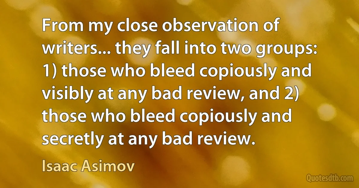 From my close observation of writers... they fall into two groups: 1) those who bleed copiously and visibly at any bad review, and 2) those who bleed copiously and secretly at any bad review. (Isaac Asimov)