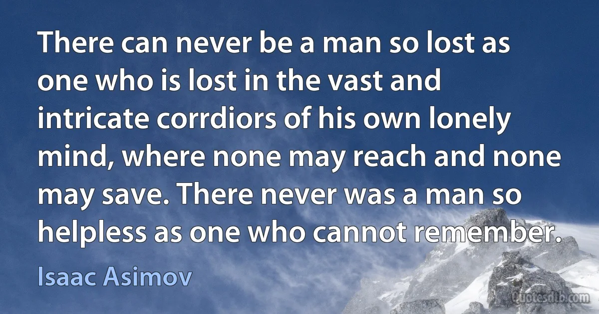 There can never be a man so lost as one who is lost in the vast and intricate corrdiors of his own lonely mind, where none may reach and none may save. There never was a man so helpless as one who cannot remember. (Isaac Asimov)