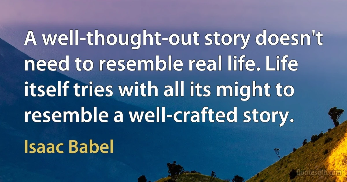 A well-thought-out story doesn't need to resemble real life. Life itself tries with all its might to resemble a well-crafted story. (Isaac Babel)