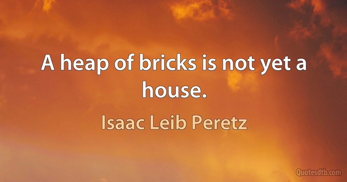 A heap of bricks is not yet a house. (Isaac Leib Peretz)