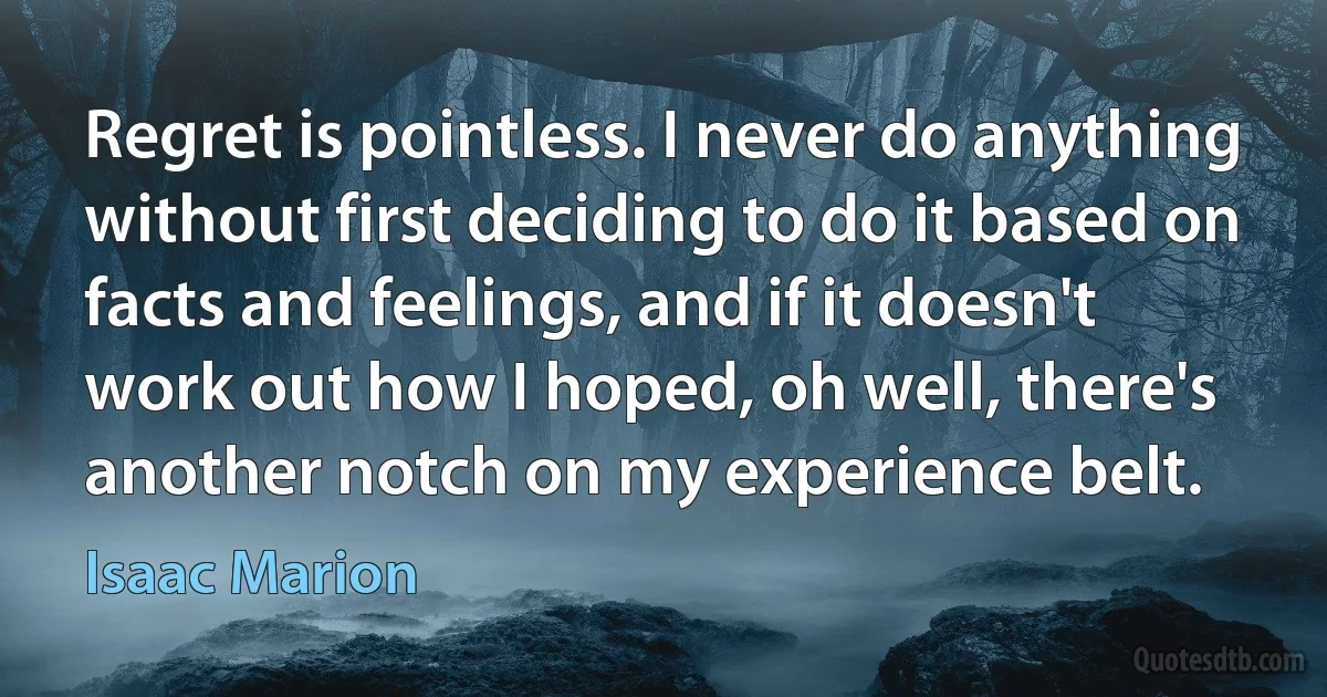 Regret is pointless. I never do anything without first deciding to do it based on facts and feelings, and if it doesn't work out how I hoped, oh well, there's another notch on my experience belt. (Isaac Marion)