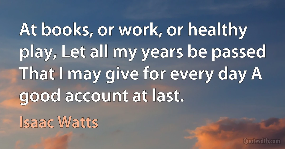 At books, or work, or healthy play, Let all my years be passed That I may give for every day A good account at last. (Isaac Watts)