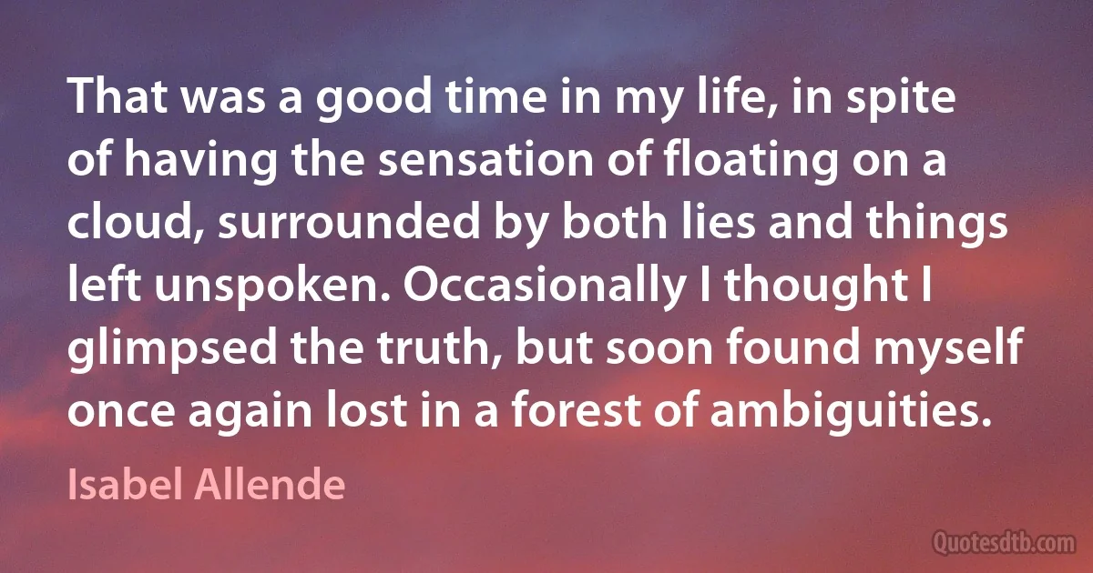 That was a good time in my life, in spite of having the sensation of floating on a cloud, surrounded by both lies and things left unspoken. Occasionally I thought I glimpsed the truth, but soon found myself once again lost in a forest of ambiguities. (Isabel Allende)