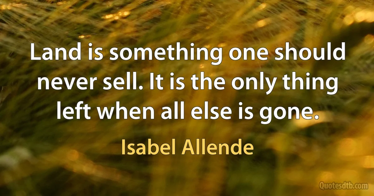 Land is something one should never sell. It is the only thing left when all else is gone. (Isabel Allende)