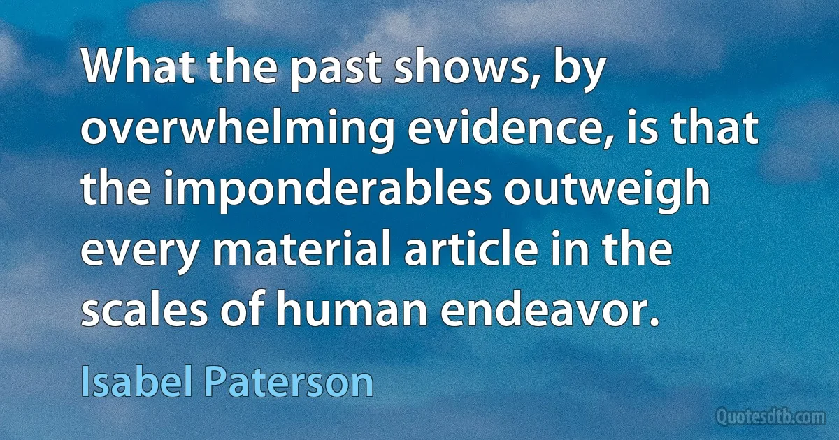 What the past shows, by overwhelming evidence, is that the imponderables outweigh every material article in the scales of human endeavor. (Isabel Paterson)