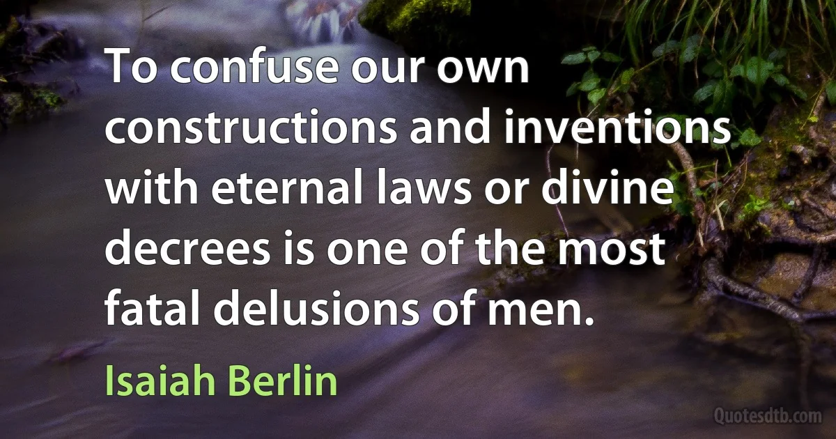 To confuse our own constructions and inventions with eternal laws or divine decrees is one of the most fatal delusions of men. (Isaiah Berlin)