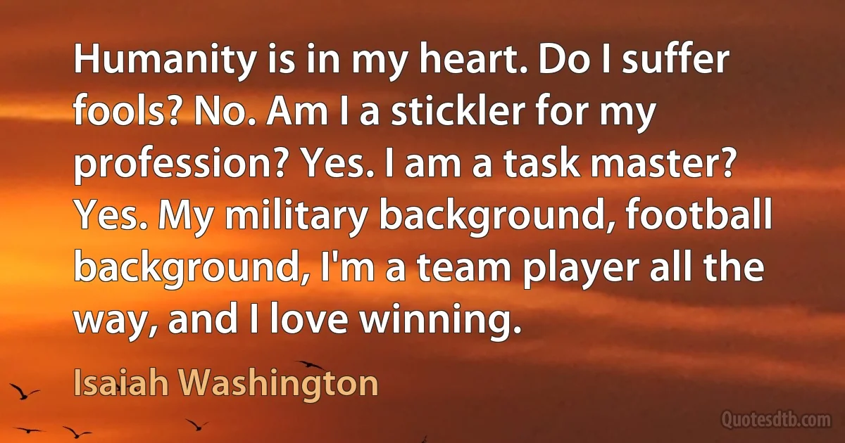 Humanity is in my heart. Do I suffer fools? No. Am I a stickler for my profession? Yes. I am a task master? Yes. My military background, football background, I'm a team player all the way, and I love winning. (Isaiah Washington)