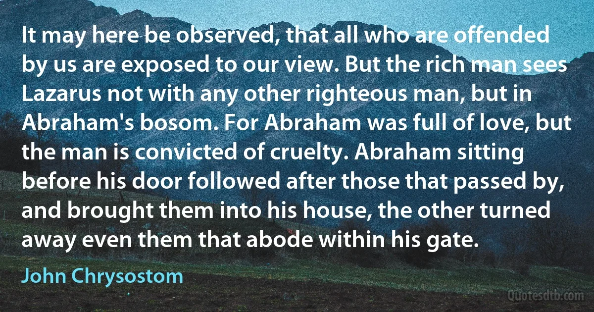 It may here be observed, that all who are offended by us are exposed to our view. But the rich man sees Lazarus not with any other righteous man, but in Abraham's bosom. For Abraham was full of love, but the man is convicted of cruelty. Abraham sitting before his door followed after those that passed by, and brought them into his house, the other turned away even them that abode within his gate. (John Chrysostom)