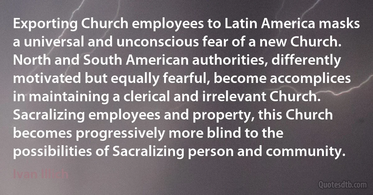 Exporting Church employees to Latin America masks a universal and unconscious fear of a new Church. North and South American authorities, differently motivated but equally fearful, become accomplices in maintaining a clerical and irrelevant Church. Sacralizing employees and property, this Church becomes progressively more blind to the possibilities of Sacralizing person and community. (Ivan Illich)