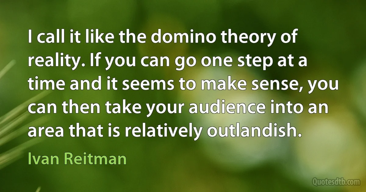 I call it like the domino theory of reality. If you can go one step at a time and it seems to make sense, you can then take your audience into an area that is relatively outlandish. (Ivan Reitman)