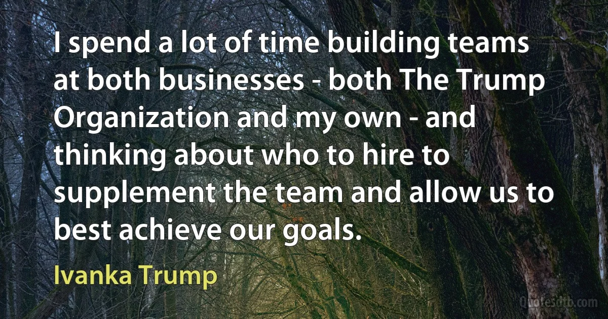 I spend a lot of time building teams at both businesses - both The Trump Organization and my own - and thinking about who to hire to supplement the team and allow us to best achieve our goals. (Ivanka Trump)