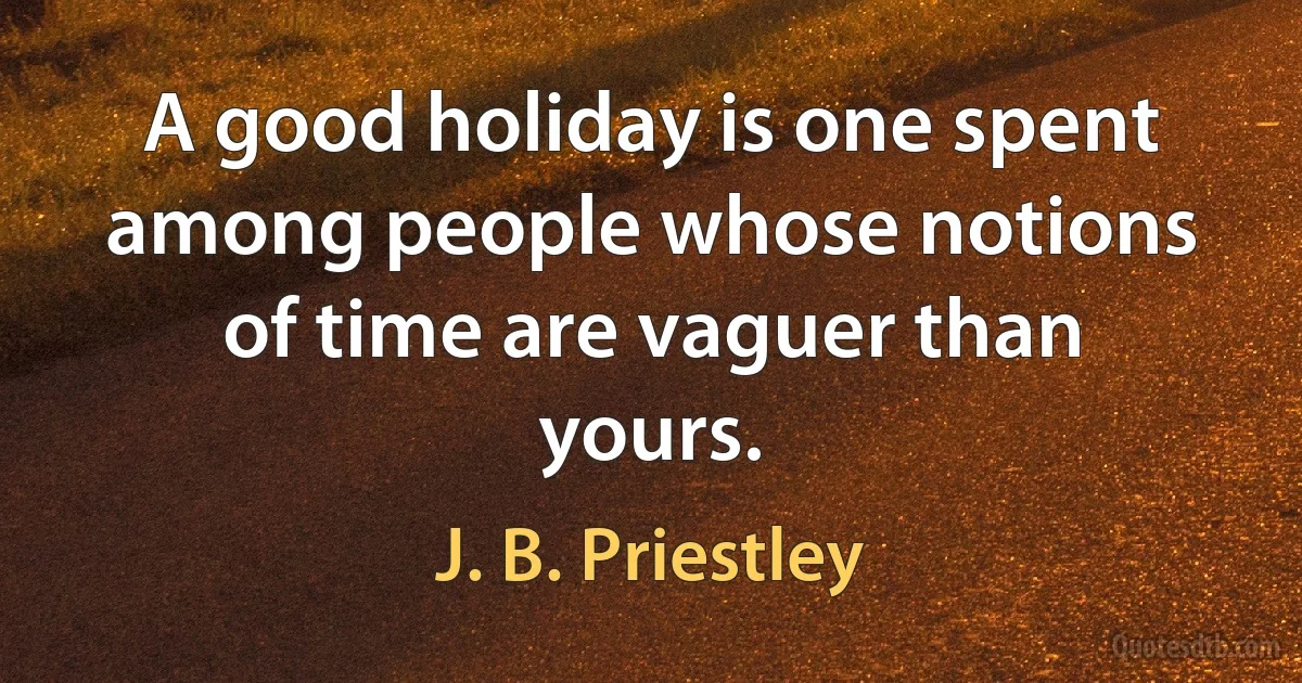 A good holiday is one spent among people whose notions of time are vaguer than yours. (J. B. Priestley)