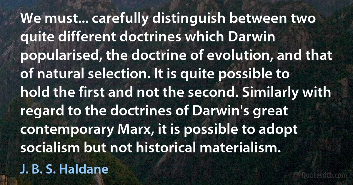 We must... carefully distinguish between two quite different doctrines which Darwin popularised, the doctrine of evolution, and that of natural selection. It is quite possible to hold the first and not the second. Similarly with regard to the doctrines of Darwin's great contemporary Marx, it is possible to adopt socialism but not historical materialism. (J. B. S. Haldane)