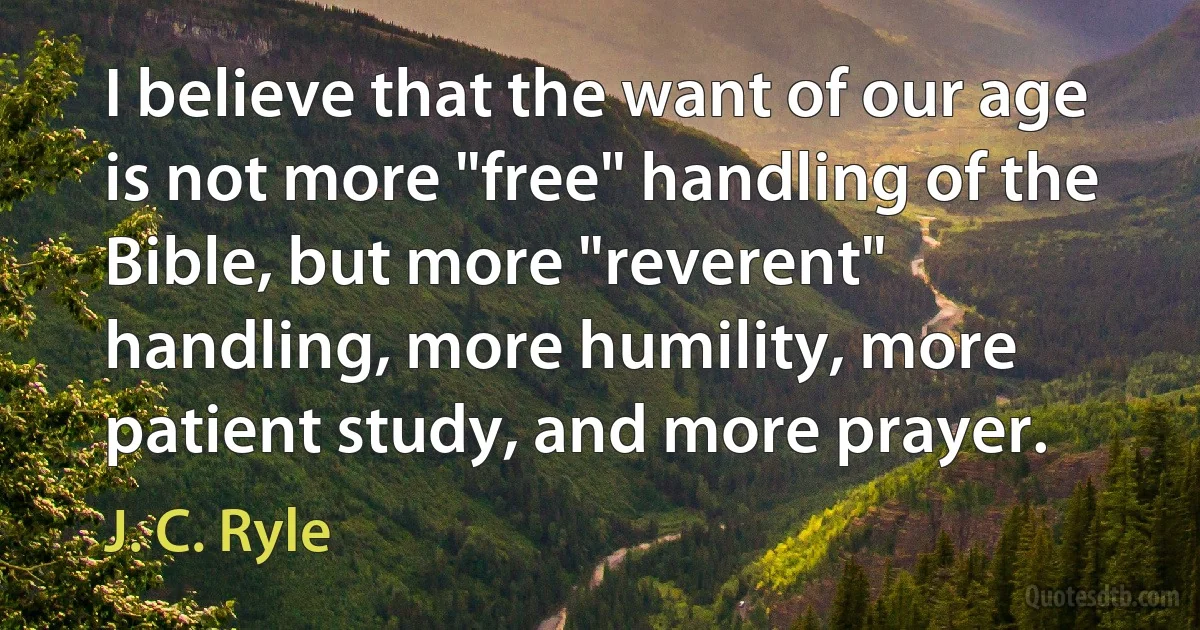 I believe that the want of our age is not more "free" handling of the Bible, but more "reverent" handling, more humility, more patient study, and more prayer. (J. C. Ryle)