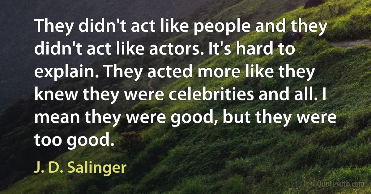 They didn't act like people and they didn't act like actors. It's hard to explain. They acted more like they knew they were celebrities and all. I mean they were good, but they were too good. (J. D. Salinger)