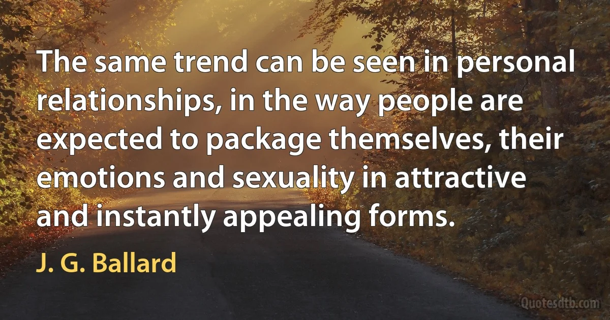 The same trend can be seen in personal relationships, in the way people are expected to package themselves, their emotions and sexuality in attractive and instantly appealing forms. (J. G. Ballard)