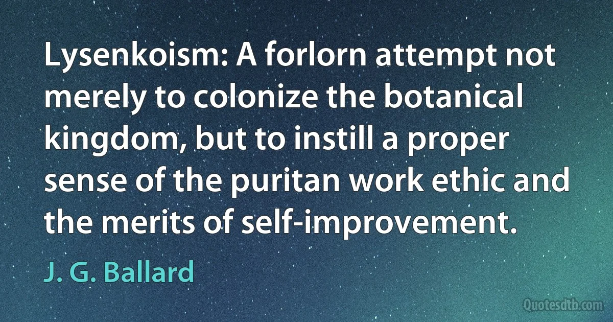 Lysenkoism: A forlorn attempt not merely to colonize the botanical kingdom, but to instill a proper sense of the puritan work ethic and the merits of self-improvement. (J. G. Ballard)