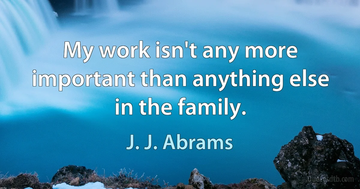 My work isn't any more important than anything else in the family. (J. J. Abrams)