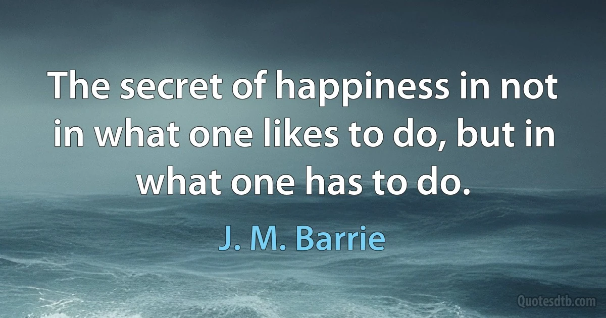 The secret of happiness in not in what one likes to do, but in what one has to do. (J. M. Barrie)