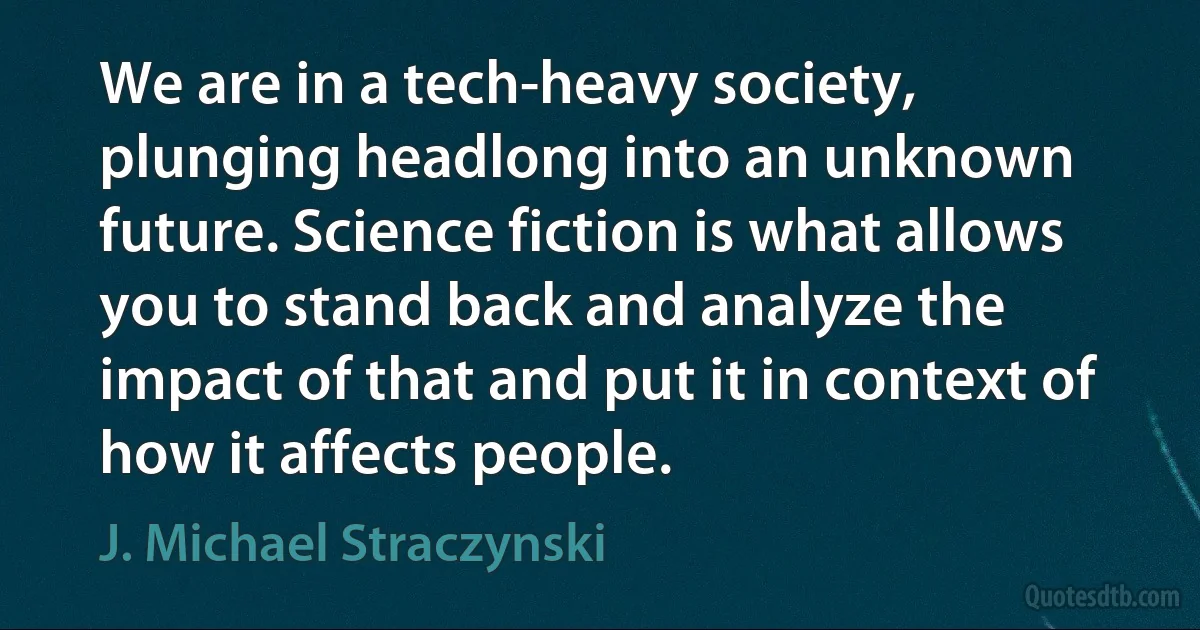 We are in a tech-heavy society, plunging headlong into an unknown future. Science fiction is what allows you to stand back and analyze the impact of that and put it in context of how it affects people. (J. Michael Straczynski)