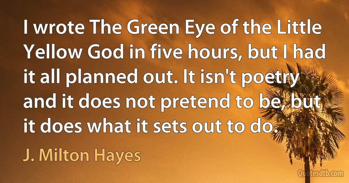 I wrote The Green Eye of the Little Yellow God in five hours, but I had it all planned out. It isn't poetry and it does not pretend to be, but it does what it sets out to do. (J. Milton Hayes)