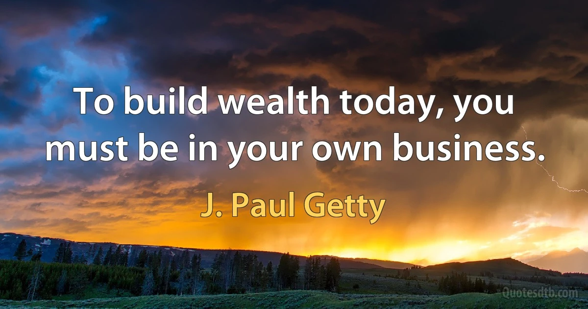 To build wealth today, you must be in your own business. (J. Paul Getty)