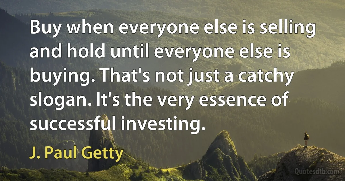 Buy when everyone else is selling and hold until everyone else is buying. That's not just a catchy slogan. It's the very essence of successful investing. (J. Paul Getty)