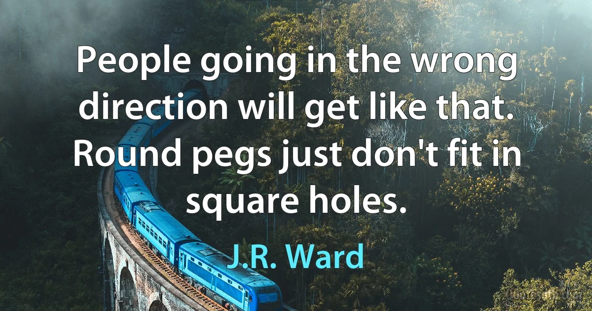 People going in the wrong direction will get like that. Round pegs just don't fit in square holes. (J.R. Ward)