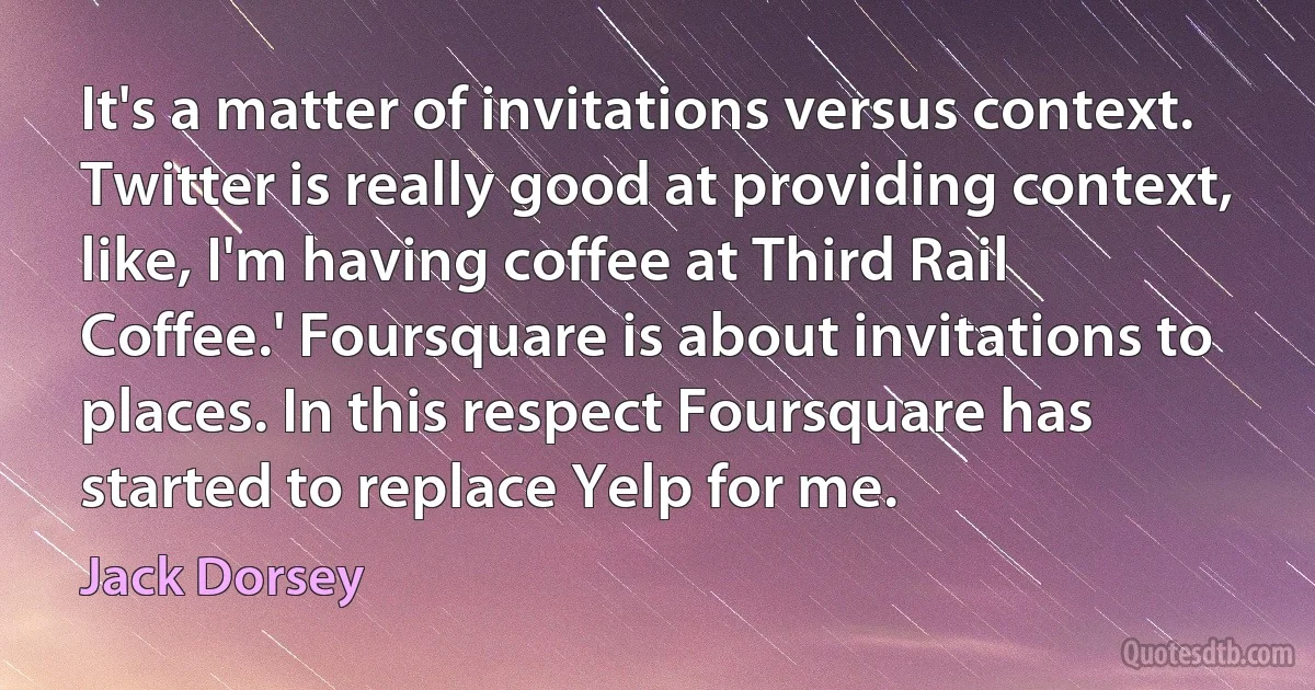 It's a matter of invitations versus context. Twitter is really good at providing context, like, I'm having coffee at Third Rail Coffee.' Foursquare is about invitations to places. In this respect Foursquare has started to replace Yelp for me. (Jack Dorsey)