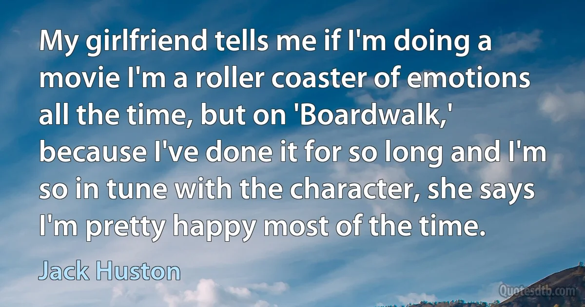 My girlfriend tells me if I'm doing a movie I'm a roller coaster of emotions all the time, but on 'Boardwalk,' because I've done it for so long and I'm so in tune with the character, she says I'm pretty happy most of the time. (Jack Huston)