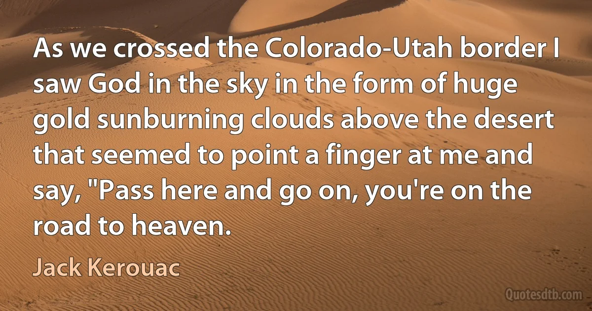 As we crossed the Colorado-Utah border I saw God in the sky in the form of huge gold sunburning clouds above the desert that seemed to point a finger at me and say, "Pass here and go on, you're on the road to heaven. (Jack Kerouac)