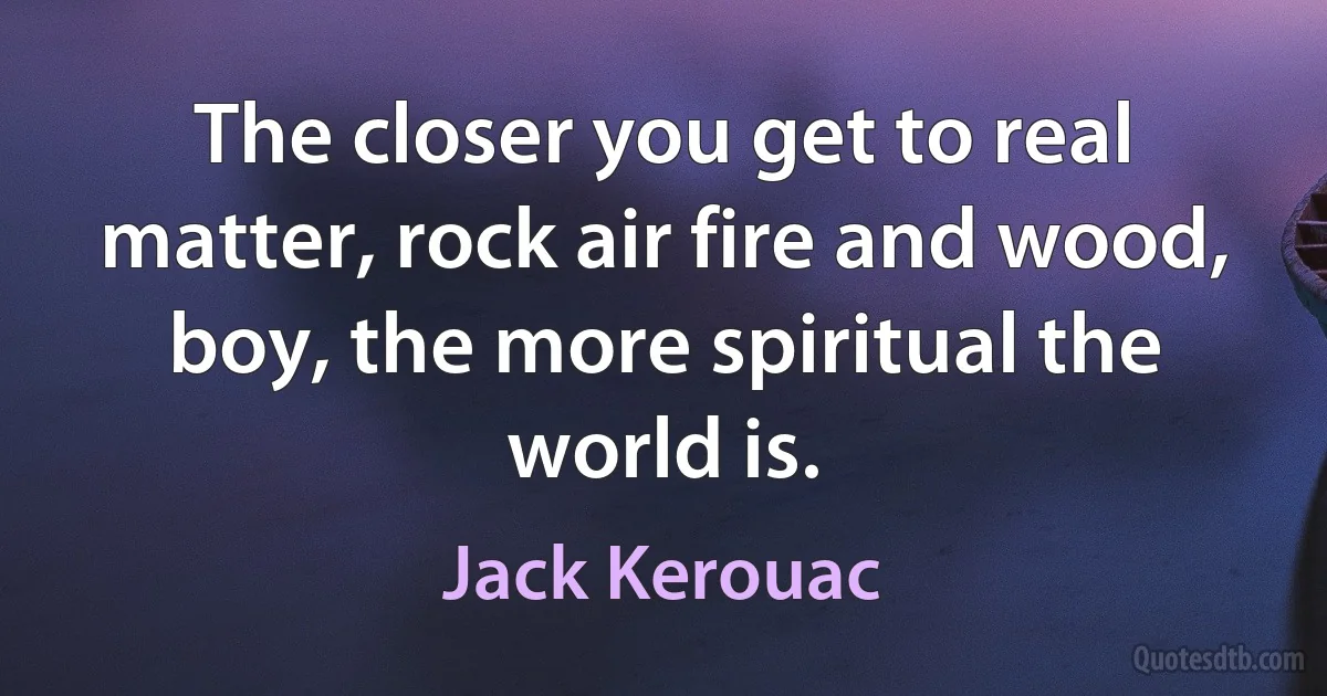 The closer you get to real matter, rock air fire and wood, boy, the more spiritual the world is. (Jack Kerouac)