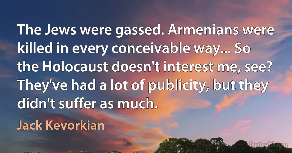 The Jews were gassed. Armenians were killed in every conceivable way... So the Holocaust doesn't interest me, see? They've had a lot of publicity, but they didn't suffer as much. (Jack Kevorkian)