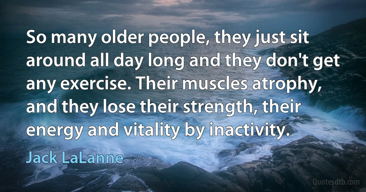 So many older people, they just sit around all day long and they don't get any exercise. Their muscles atrophy, and they lose their strength, their energy and vitality by inactivity. (Jack LaLanne)